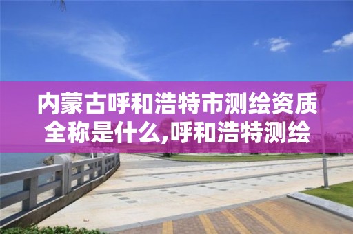 内蒙古呼和浩特市测绘资质全称是什么,呼和浩特测绘局属于什么单位管理