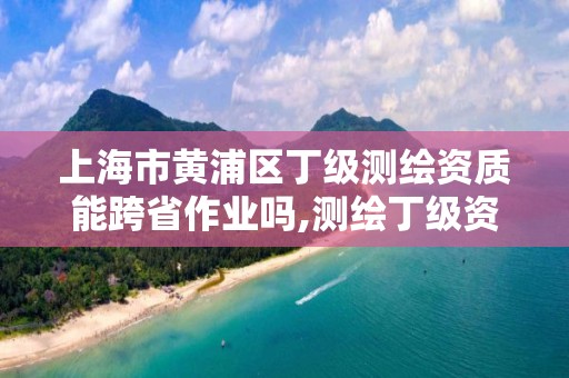 上海市黄浦区丁级测绘资质能跨省作业吗,测绘丁级资质业务范围。