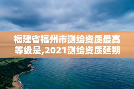 福建省福州市测绘资质最高等级是,2021测绘资质延期公告福建省