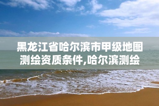 黑龙江省哈尔滨市甲级地图测绘资质条件,哈尔滨测绘局是干什么的