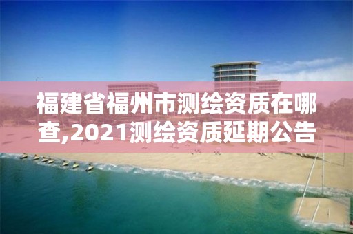 福建省福州市测绘资质在哪查,2021测绘资质延期公告福建省