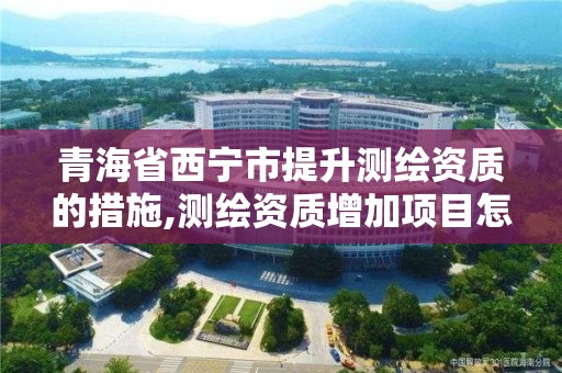 青海省西宁市提升测绘资质的措施,测绘资质增加项目怎么申请