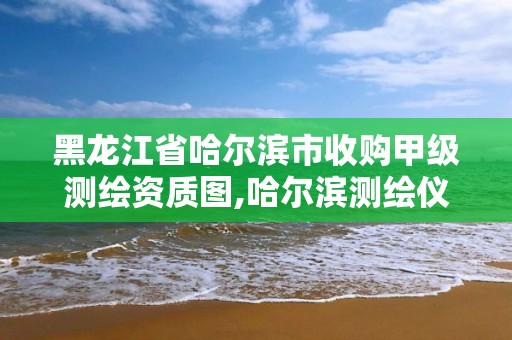 黑龙江省哈尔滨市收购甲级测绘资质图,哈尔滨测绘仪器销售