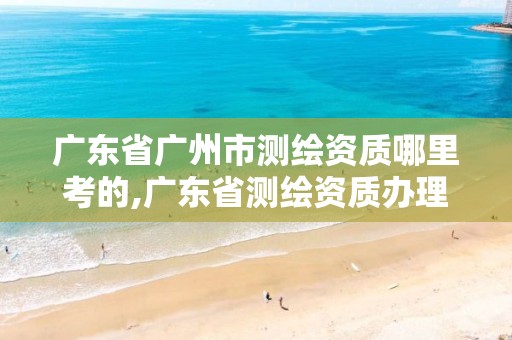 广东省广州市测绘资质哪里考的,广东省测绘资质办理流程