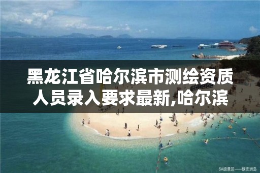 黑龙江省哈尔滨市测绘资质人员录入要求最新,哈尔滨市测绘院