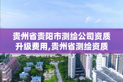 贵州省贵阳市测绘公司资质升级费用,贵州省测绘资质单位