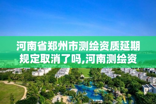 河南省郑州市测绘资质延期规定取消了吗,河南测绘资质延期公告。