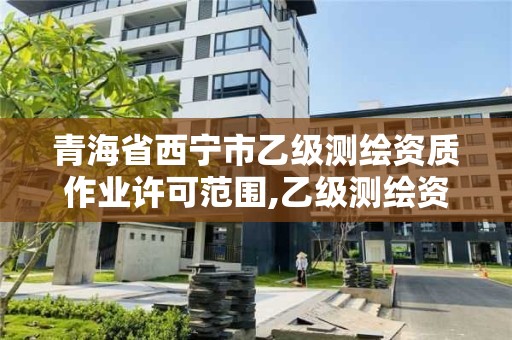 青海省西宁市乙级测绘资质作业许可范围,乙级测绘资质作业限额