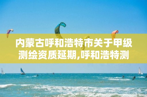 内蒙古呼和浩特市关于甲级测绘资质延期,呼和浩特测绘局属于什么单位管理