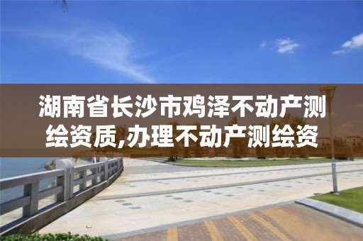 湖南省长沙市鸡泽不动产测绘资质,办理不动产测绘资质需要什么条件。