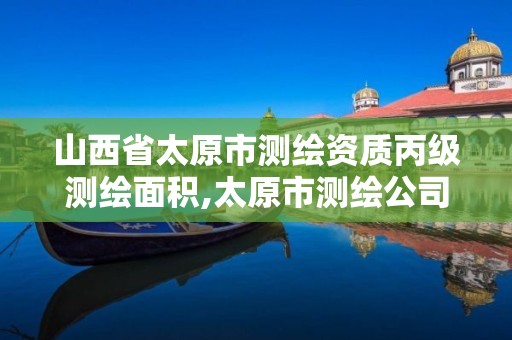 山西省太原市测绘资质丙级测绘面积,太原市测绘公司的电话是多少