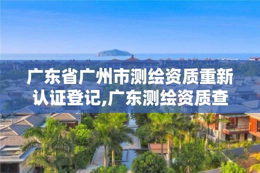 广东省广州市测绘资质重新认证登记,广东测绘资质查询