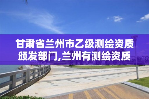 甘肃省兰州市乙级测绘资质颁发部门,兰州有测绘资质的公司有