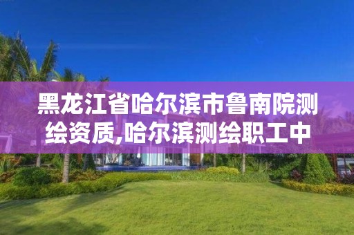 黑龙江省哈尔滨市鲁南院测绘资质,哈尔滨测绘职工中等专业学校