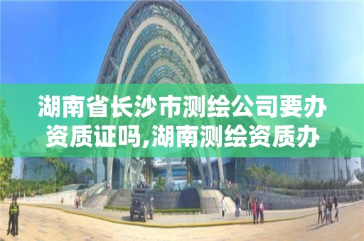 湖南省长沙市测绘公司要办资质证吗,湖南测绘资质办理。