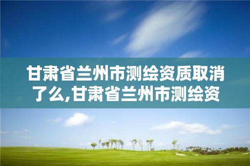 甘肃省兰州市测绘资质取消了么,甘肃省兰州市测绘资质取消了么现在