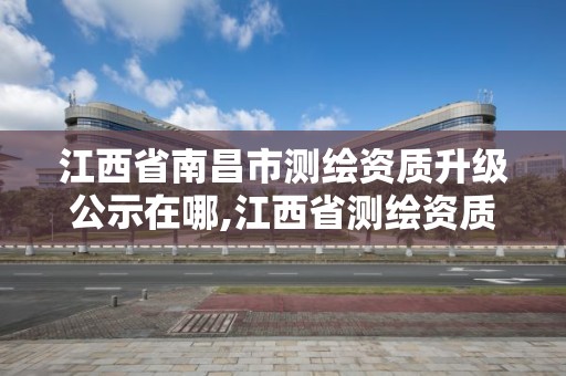 江西省南昌市测绘资质升级公示在哪,江西省测绘资质查询