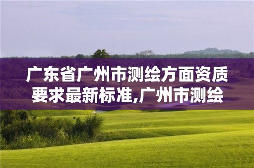 广东省广州市测绘方面资质要求最新标准,广州市测绘公司。