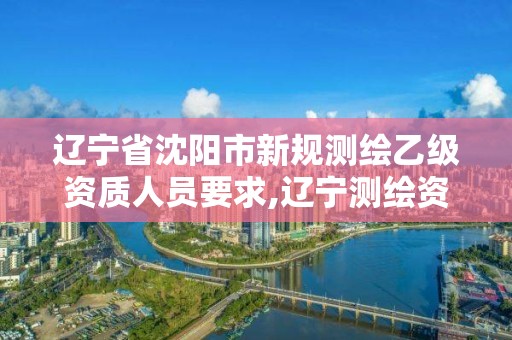 辽宁省沈阳市新规测绘乙级资质人员要求,辽宁测绘资质单位。