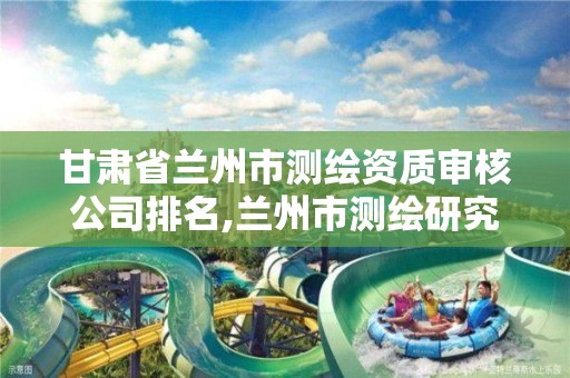 甘肃省兰州市测绘资质审核公司排名,兰州市测绘研究院改企了吗