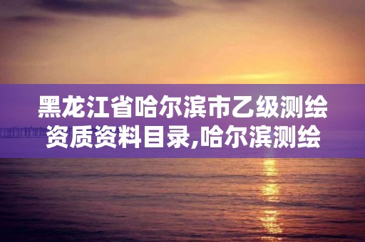 黑龙江省哈尔滨市乙级测绘资质资料目录,哈尔滨测绘有限公司