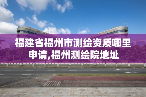 福建省福州市测绘资质哪里申请,福州测绘院地址