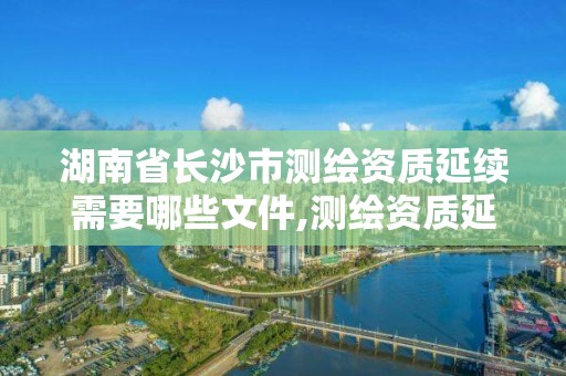 湖南省长沙市测绘资质延续需要哪些文件,测绘资质延续通知。