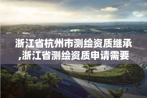 浙江省杭州市测绘资质继承,浙江省测绘资质申请需要什么条件