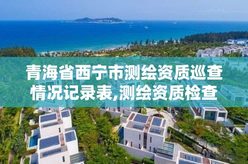 青海省西宁市测绘资质巡查情况记录表,测绘资质检查都检查啥