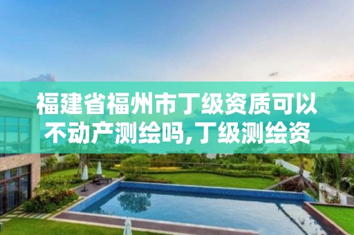 福建省福州市丁级资质可以不动产测绘吗,丁级测绘资质不动产测绘范围。