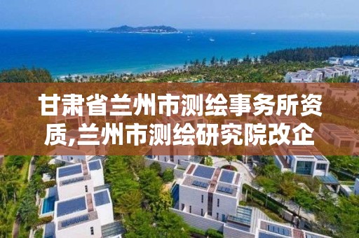 甘肃省兰州市测绘事务所资质,兰州市测绘研究院改企了吗