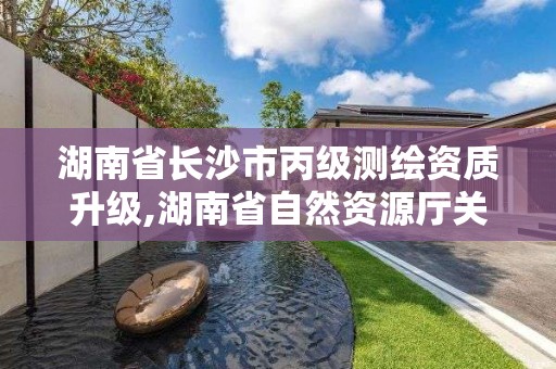 湖南省长沙市丙级测绘资质升级,湖南省自然资源厅关于延长测绘资质证书有效期的公告