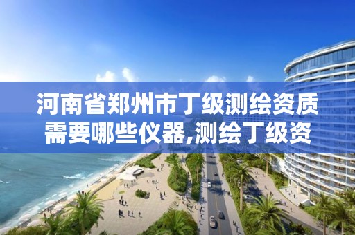 河南省郑州市丁级测绘资质需要哪些仪器,测绘丁级资质全套申请文件