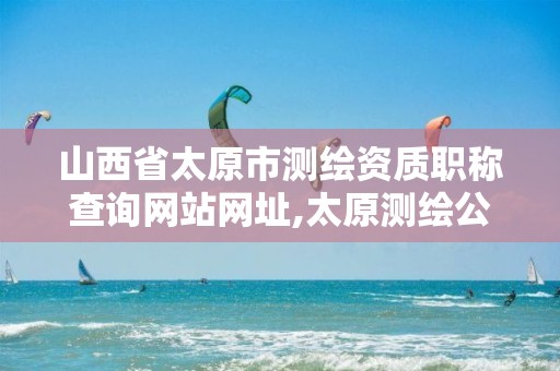 山西省太原市测绘资质职称查询网站网址,太原测绘公司有哪些。