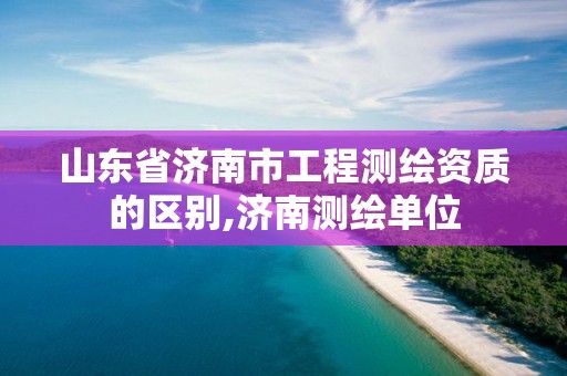 山东省济南市工程测绘资质的区别,济南测绘单位