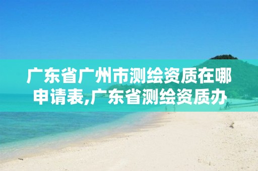 广东省广州市测绘资质在哪申请表,广东省测绘资质办理流程