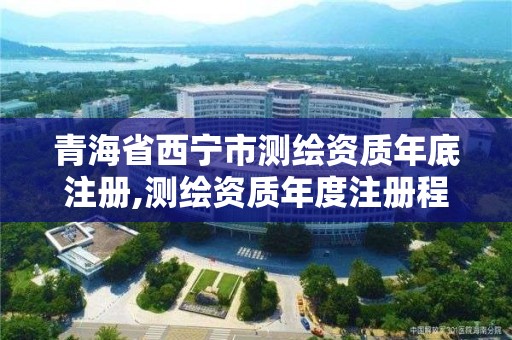 青海省西宁市测绘资质年底注册,测绘资质年度注册程序