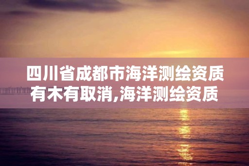 四川省成都市海洋测绘资质有木有取消,海洋测绘资质证书。