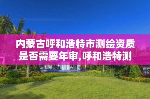 内蒙古呼和浩特市测绘资质是否需要年审,呼和浩特测绘局属于什么单位管理