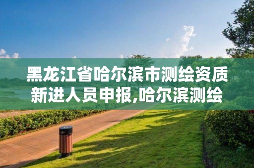 黑龙江省哈尔滨市测绘资质新进人员申报,哈尔滨测绘局属于什么单位