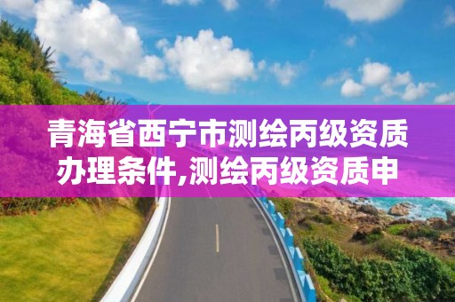 青海省西宁市测绘丙级资质办理条件,测绘丙级资质申请需要什么条件