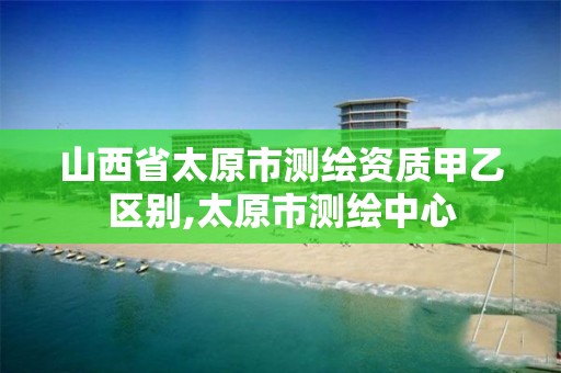 山西省太原市测绘资质甲乙区别,太原市测绘中心