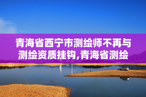 青海省西宁市测绘师不再与测绘资质挂钩,青海省测绘资质延期公告