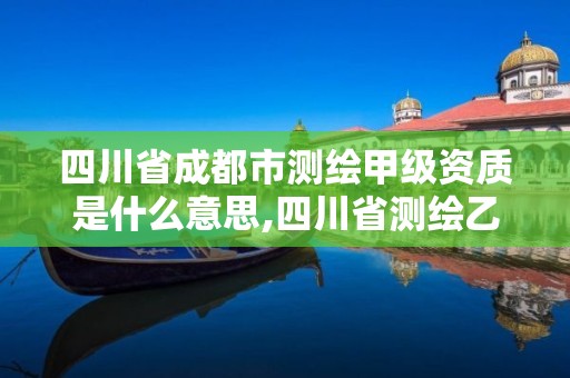 四川省成都市测绘甲级资质是什么意思,四川省测绘乙级资质条件。