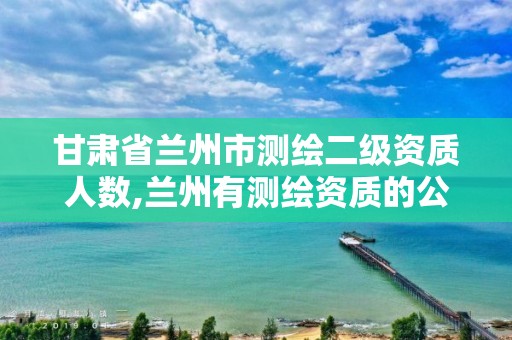 甘肃省兰州市测绘二级资质人数,兰州有测绘资质的公司有