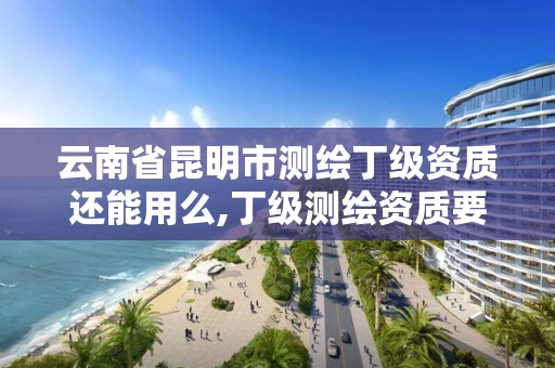 云南省昆明市测绘丁级资质还能用么,丁级测绘资质要求。