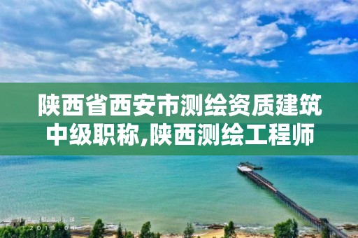 陕西省西安市测绘资质建筑中级职称,陕西测绘工程师评定