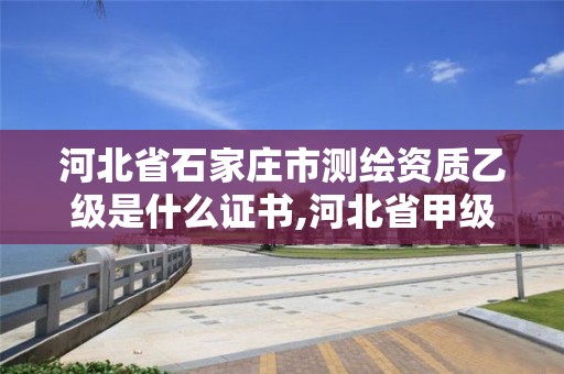 河北省石家庄市测绘资质乙级是什么证书,河北省甲级测绘资质单位