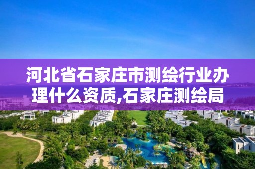 河北省石家庄市测绘行业办理什么资质,石家庄测绘局属于哪个区