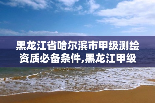 黑龙江省哈尔滨市甲级测绘资质必备条件,黑龙江甲级测绘公司